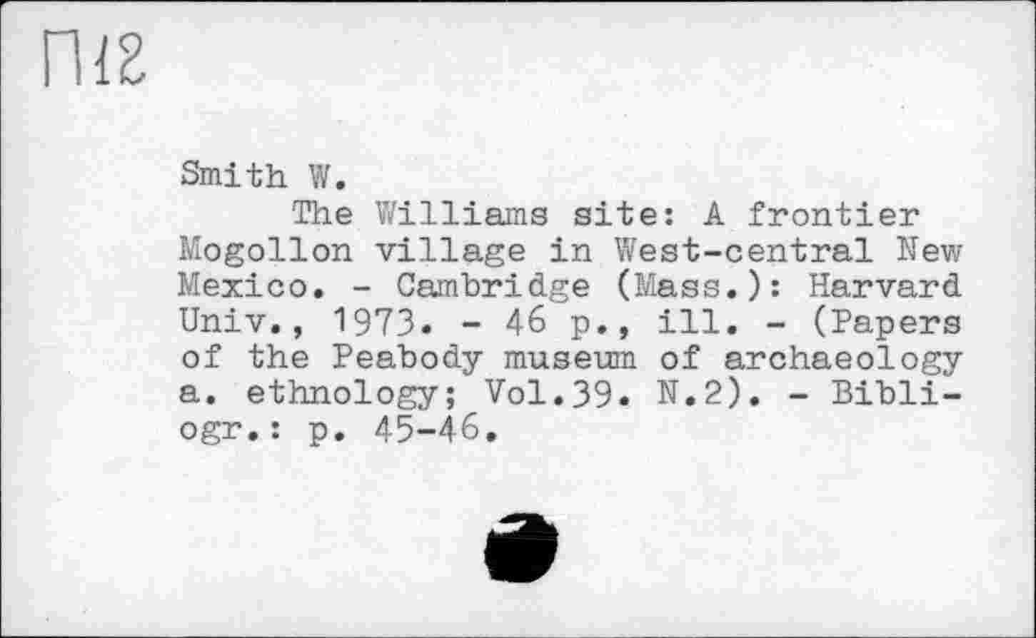 ﻿Smith W.
The Williams site: A frontier Mogollon village in West-central New Mexico. - Cambridge (Mass.): Harvard Univ., 1973. - 46 p., ill. - (Papers of the Peabody museum of archaeology a. ethnology; Vol.39. N.2). - Bibli-ogr.: p. 45-46.